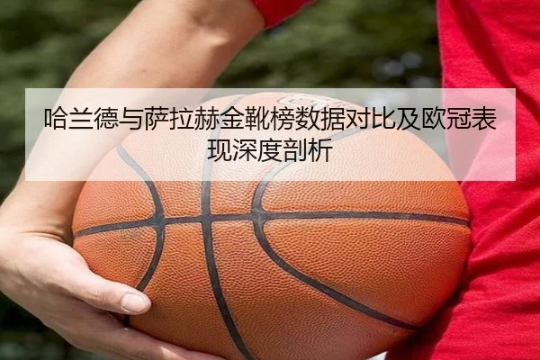 哈兰德与萨拉赫金靴榜数据对比及欧冠表现深度剖析